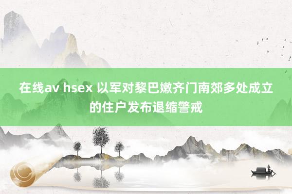 在线av hsex 以军对黎巴嫩齐门南郊多处成立的住户发布退缩警戒