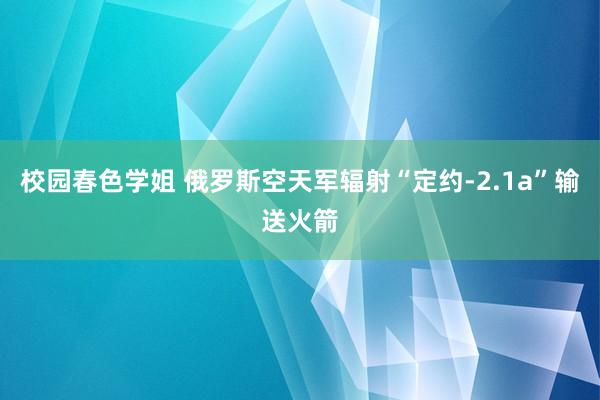 校园春色学姐 俄罗斯空天军辐射“定约-2.1a”输送火箭