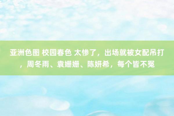 亚洲色图 校园春色 太惨了，出场就被女配吊打，周冬雨、袁姗姗、陈妍希，每个皆不冤