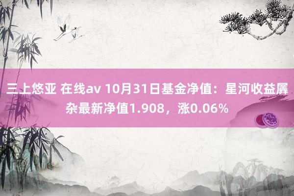 三上悠亚 在线av 10月31日基金净值：星河收益羼杂最新净值1.908，涨0.06%