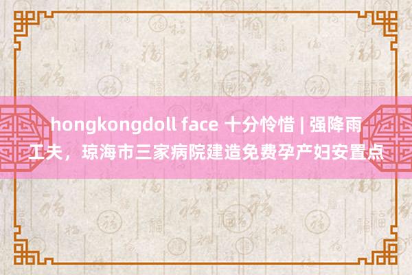 hongkongdoll face 十分怜惜 | 强降雨工夫，琼海市三家病院建造免费孕产妇安置点