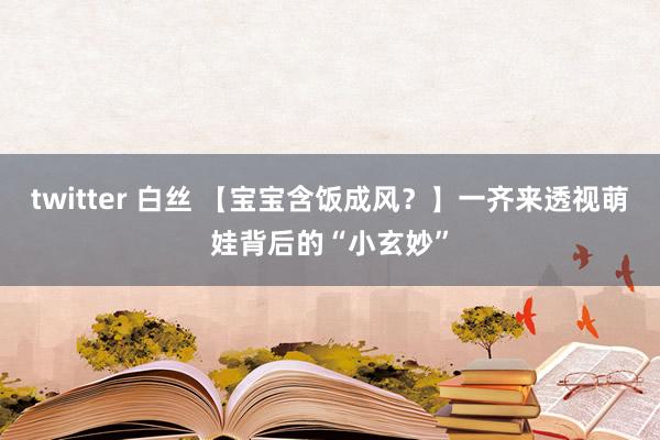 twitter 白丝 【宝宝含饭成风？】一齐来透视萌娃背后的“小玄妙”