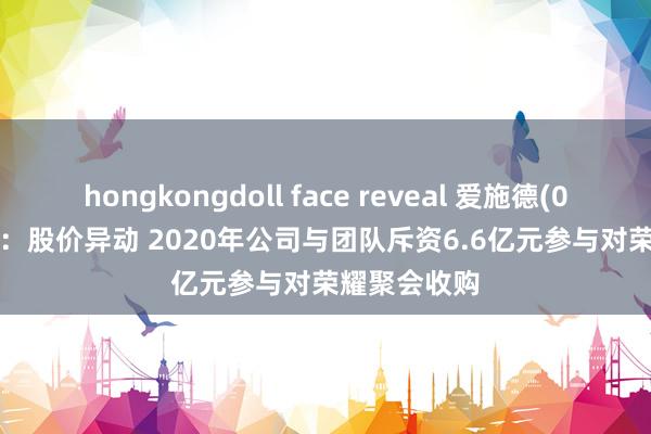 hongkongdoll face reveal 爱施德(002416.SZ)：股价异动 2020年公司与团队斥资6.6亿元参与对荣耀聚会收购