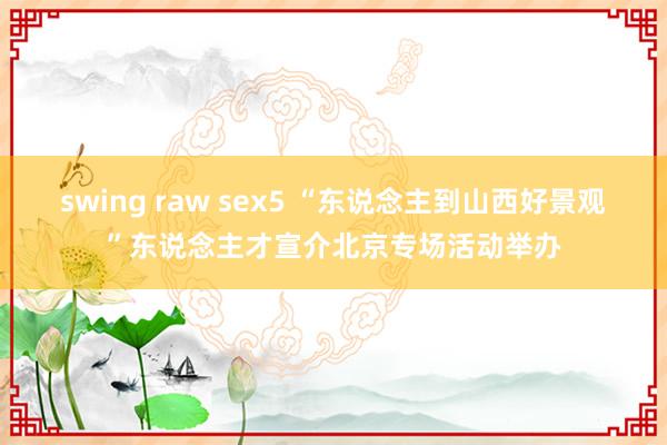 swing raw sex5 “东说念主到山西好景观”东说念主才宣介北京专场活动举办