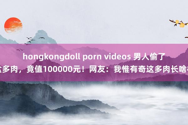 hongkongdoll porn videos 男人偷了盆多肉，竟值100000元！网友：我惟有奇这多肉长啥样