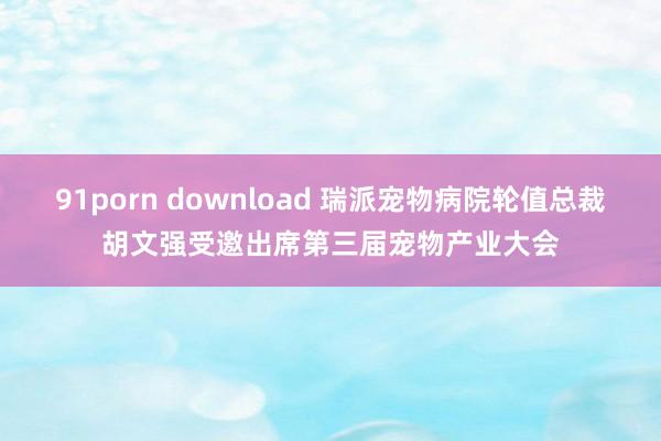 91porn download 瑞派宠物病院轮值总裁胡文强受邀出席第三届宠物产业大会