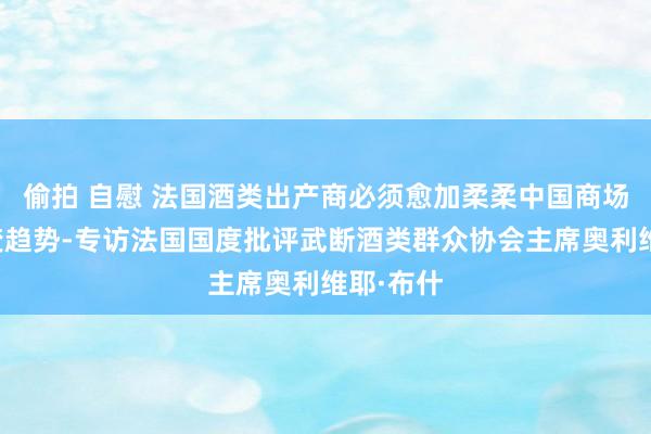 偷拍 自慰 法国酒类出产商必须愈加柔柔中国商场耗尽演变趋势-专访法国国度批评武断酒类群众协会主席奥利维耶·布什