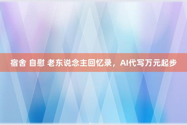 宿舍 自慰 老东说念主回忆录，AI代写万元起步