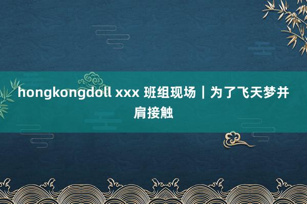 hongkongdoll xxx 班组现场｜为了飞天梦并肩接触