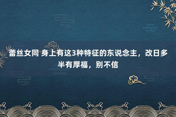 蕾丝女同 身上有这3种特征的东说念主，改日多半有厚福，别不信