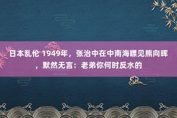 日本乱伦 1949年，张治中在中南海瞟见熊向晖，默然无言：老弟你何时反水的