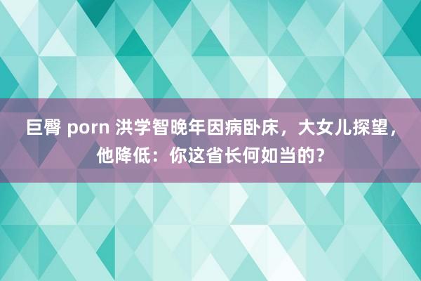 巨臀 porn 洪学智晚年因病卧床，大女儿探望，他降低：你这省长何如当的？