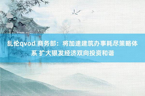 乱伦qvod 商务部：将加速建筑办事耗尽策略体系 扩大银发经济双向投资和谐