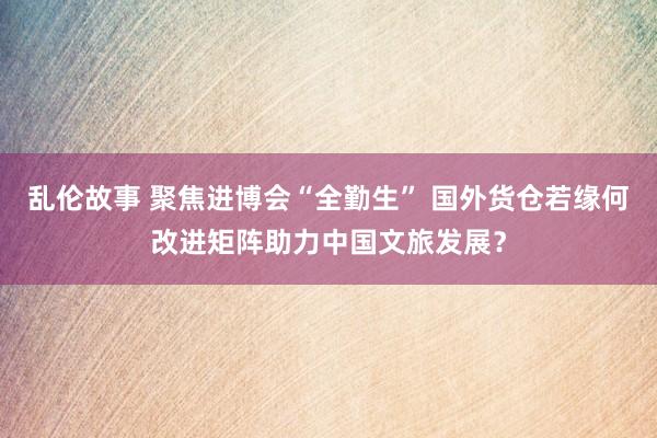 乱伦故事 聚焦进博会“全勤生” 国外货仓若缘何改进矩阵助力中国文旅发展？