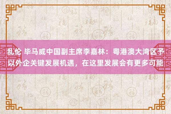 乱伦 毕马威中国副主席李嘉林：粤港澳大湾区予以外企关键发展机遇，在这里发展会有更多可能