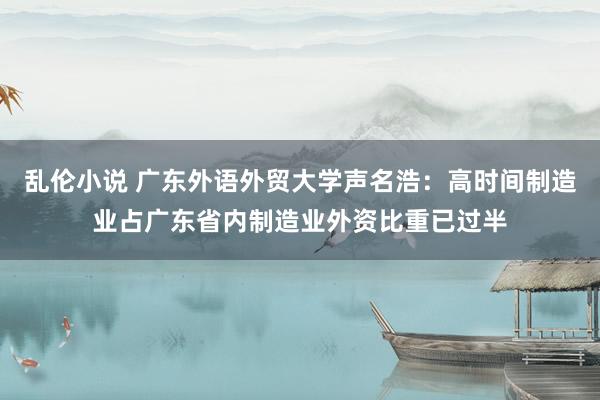 乱伦小说 广东外语外贸大学声名浩：高时间制造业占广东省内制造业外资比重已过半