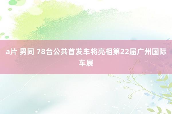 a片 男同 78台公共首发车将亮相第22届广州国际车展