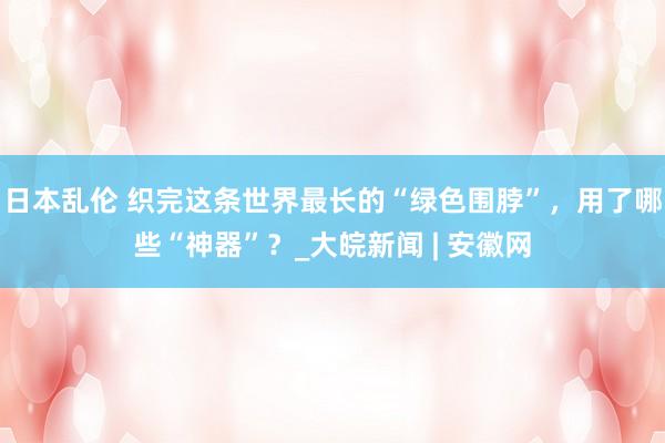 日本乱伦 织完这条世界最长的“绿色围脖”，用了哪些“神器”？_大皖新闻 | 安徽网