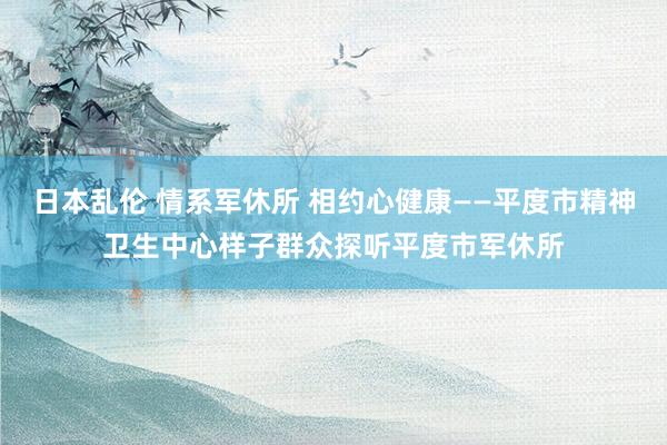 日本乱伦 情系军休所 相约心健康——平度市精神卫生中心样子群众探听平度市军休所