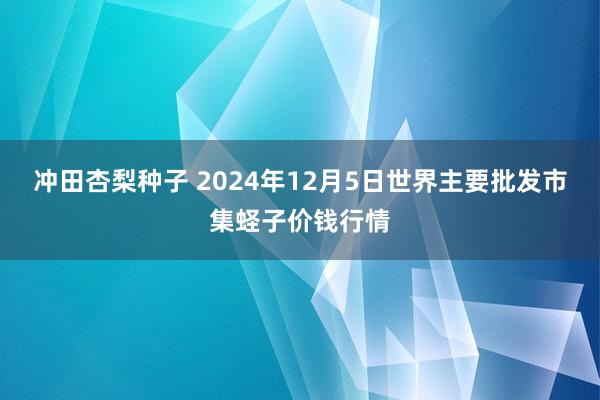 冲田杏梨种子 2024年12月5日世界主要批发市集蛏子价钱行情