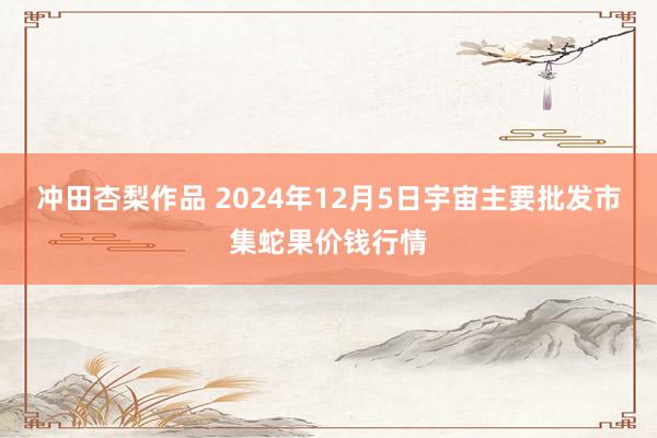 冲田杏梨作品 2024年12月5日宇宙主要批发市集蛇果价钱行情