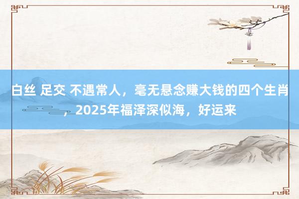 白丝 足交 不遇常人，毫无悬念赚大钱的四个生肖，2025年福泽深似海，好运来