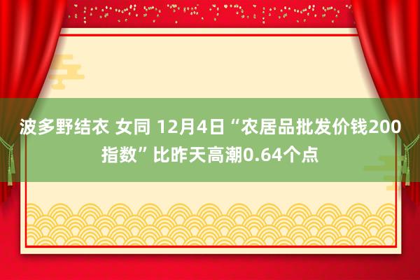 波多野结衣 女同 12月4日“农居品批发价钱200指数”比昨天高潮0.64个点