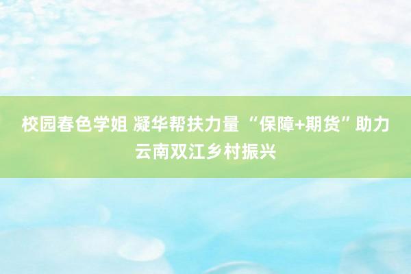 校园春色学姐 凝华帮扶力量 “保障+期货”助力云南双江乡村振兴