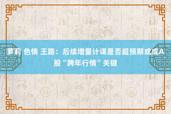 萝莉 色情 王路：后续增量计谋是否超预期或成A股“跨年行情”关键