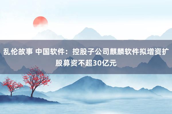 乱伦故事 中国软件：控股子公司麒麟软件拟增资扩股募资不超30亿元