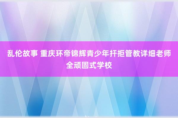 乱伦故事 重庆环帝锦辉青少年扞拒管教详细老师全顽固式学校