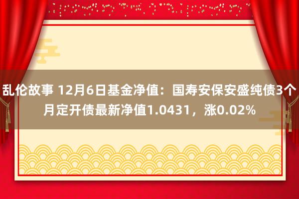 乱伦故事 12月6日基金净值：国寿安保安盛纯债3个月定开债最新净值1.0431，涨0.02%