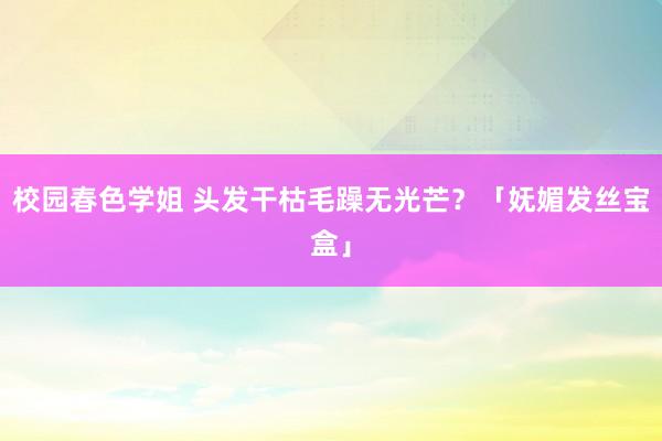 校园春色学姐 头发干枯毛躁无光芒？「妩媚发丝宝盒」