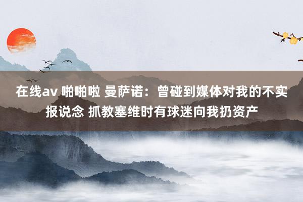 在线av 啪啪啦 曼萨诺：曾碰到媒体对我的不实报说念 抓教塞维时有球迷向我扔资产