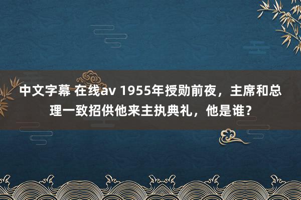 中文字幕 在线av 1955年授勋前夜，主席和总理一致招供他来主执典礼，他是谁？