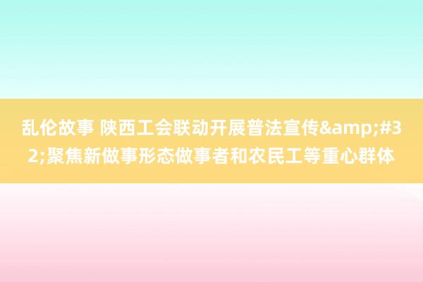 乱伦故事 陕西工会联动开展普法宣传&#32;聚焦新做事形态做事者和农民工等重心群体