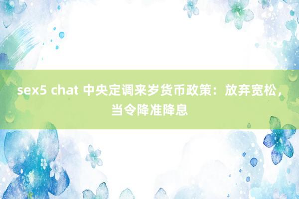 sex5 chat 中央定调来岁货币政策：放弃宽松，当令降准降息