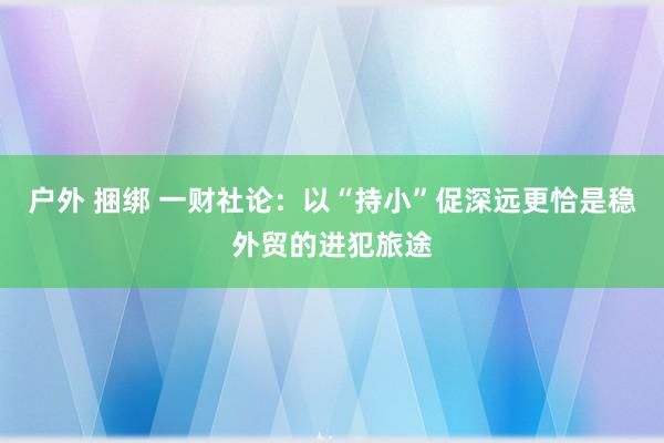 户外 捆绑 一财社论：以“持小”促深远更恰是稳外贸的进犯旅途