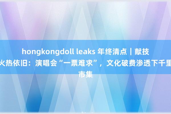 hongkongdoll leaks 年终清点｜献技市集火热依旧：演唱会“一票难求”，文化破费渗透下千里市集