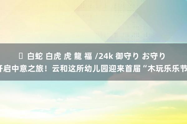 ✨白蛇 白虎 虎 龍 福 /24k 御守り お守り 开启中意之旅！云和这所幼儿园迎来首届“木玩乐乐节”