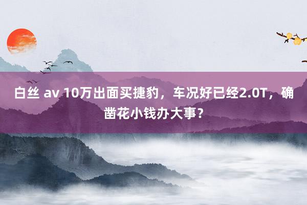 白丝 av 10万出面买捷豹，车况好已经2.0T，确凿花小钱办大事？