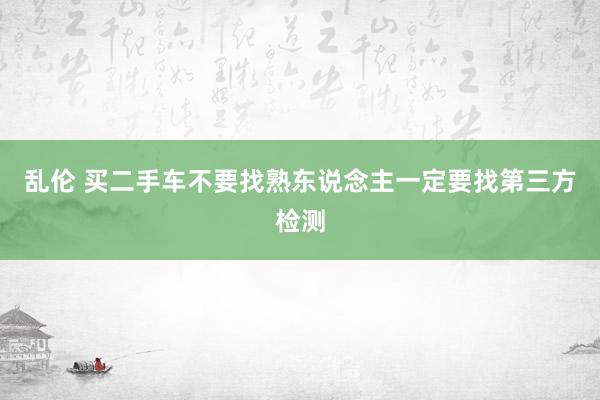 乱伦 买二手车不要找熟东说念主一定要找第三方检测