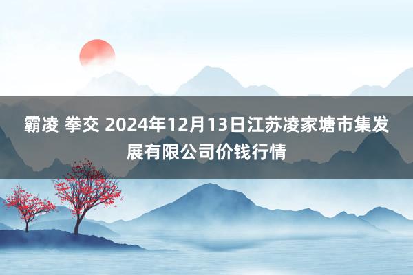 霸凌 拳交 2024年12月13日江苏凌家塘市集发展有限公司价钱行情