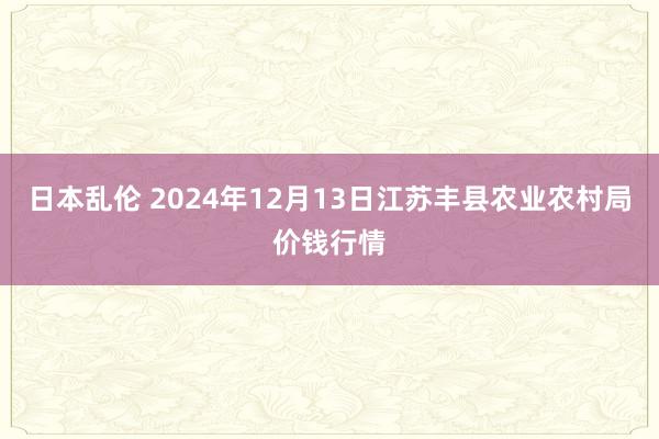 日本乱伦 2024年12月13日江苏丰县农业农村局价钱行情