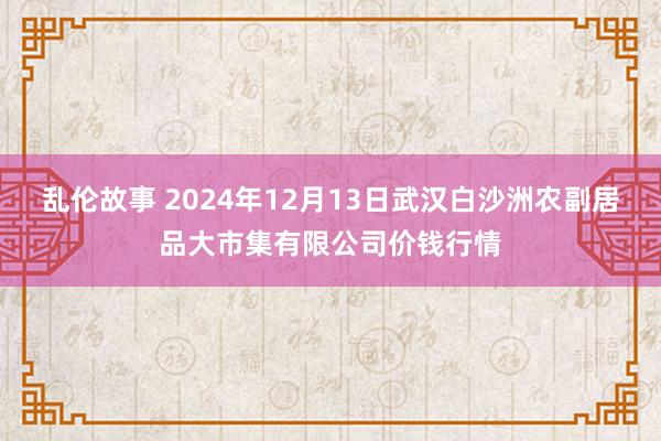 乱伦故事 2024年12月13日武汉白沙洲农副居品大市集有限公司价钱行情