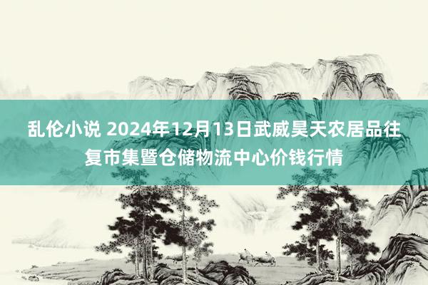 乱伦小说 2024年12月13日武威昊天农居品往复市集暨仓储物流中心价钱行情