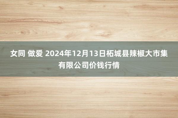 女同 做爱 2024年12月13日柘城县辣椒大市集有限公司价钱行情