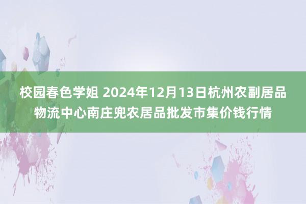 校园春色学姐 2024年12月13日杭州农副居品物流中心南庄兜农居品批发市集价钱行情