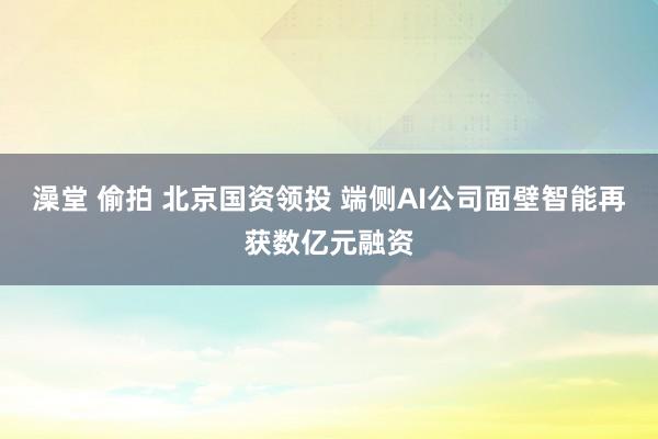 澡堂 偷拍 北京国资领投 端侧AI公司面壁智能再获数亿元融资