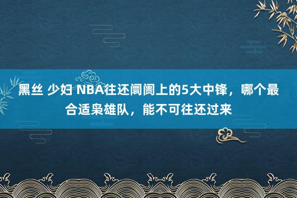 黑丝 少妇 NBA往还阛阓上的5大中锋，哪个最合适枭雄队，能不可往还过来